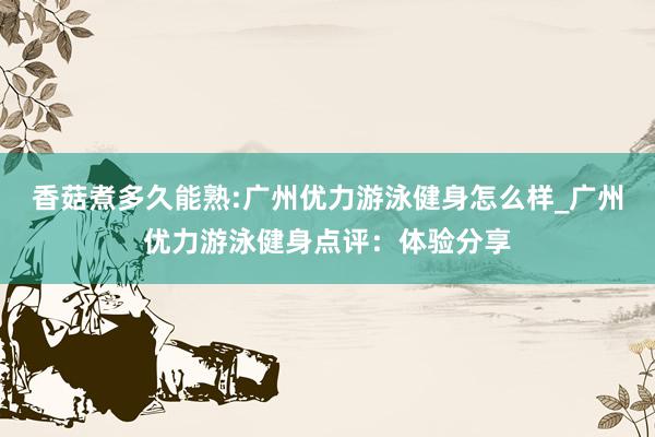 香菇煮多久能熟:广州优力游泳健身怎么样_广州优力游泳健身点评：体验分享